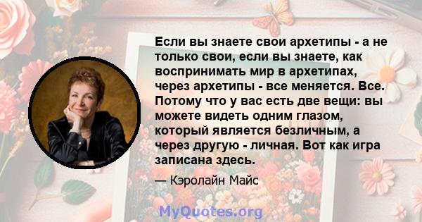 Если вы знаете свои архетипы - а не только свои, если вы знаете, как воспринимать мир в архетипах, через архетипы - все меняется. Все. Потому что у вас есть две вещи: вы можете видеть одним глазом, который является