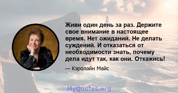 Живи один день за раз. Держите свое внимание в настоящее время. Нет ожиданий. Не делать суждений. И отказаться от необходимости знать, почему дела идут так, как они. Откажись!