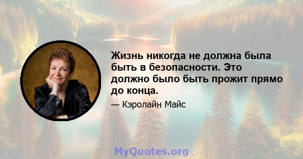 Жизнь никогда не должна была быть в безопасности. Это должно было быть прожит прямо до конца.