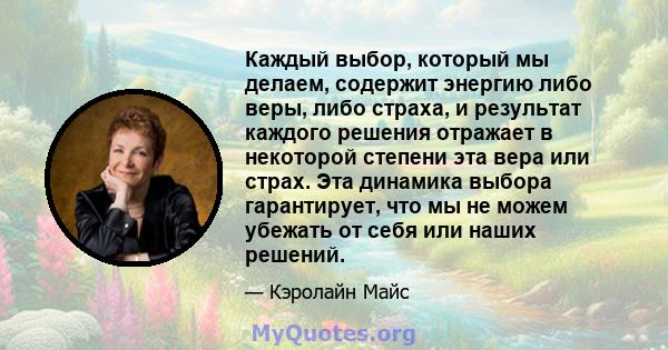 Каждый выбор, который мы делаем, содержит энергию либо веры, либо страха, и результат каждого решения отражает в некоторой степени эта вера или страх. Эта динамика выбора гарантирует, что мы не можем убежать от себя или 