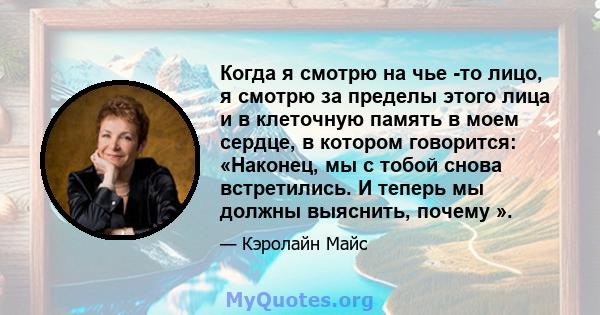 Когда я смотрю на чье -то лицо, я смотрю за пределы этого лица и в клеточную память в моем сердце, в котором говорится: «Наконец, мы с тобой снова встретились. И теперь мы должны выяснить, почему ».