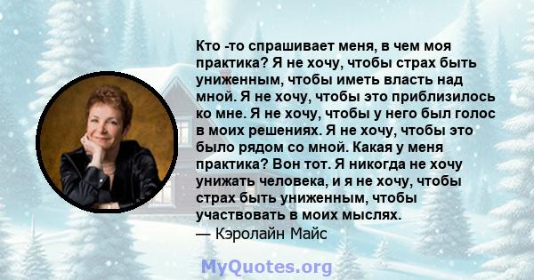 Кто -то спрашивает меня, в чем моя практика? Я не хочу, чтобы страх быть униженным, чтобы иметь власть над мной. Я не хочу, чтобы это приблизилось ко мне. Я не хочу, чтобы у него был голос в моих решениях. Я не хочу,