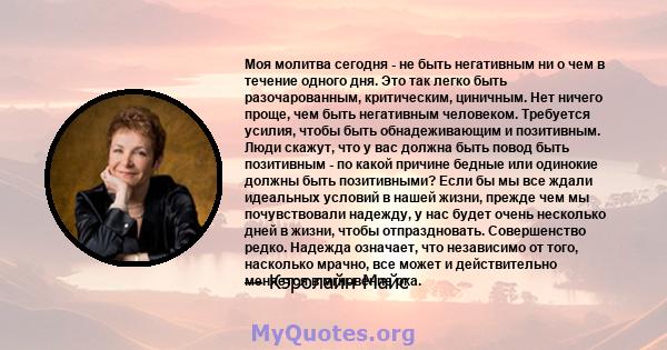 Моя молитва сегодня - не быть негативным ни о чем в течение одного дня. Это так легко быть разочарованным, критическим, циничным. Нет ничего проще, чем быть негативным человеком. Требуется усилия, чтобы быть