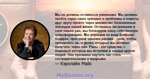 Мы не должны оставаться ранеными. Мы должны пройти через наши трагедии и проблемы и помочь друг другу пройти через множество болезненных эпизодов нашей жизни. Оставаясь застрявшим в силе наших ран, мы блокируем нашу