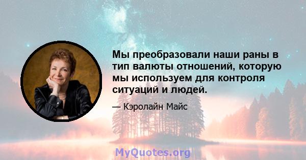 Мы преобразовали наши раны в тип валюты отношений, которую мы используем для контроля ситуаций и людей.