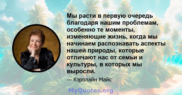 Мы расти в первую очередь благодаря нашим проблемам, особенно те моменты, изменяющие жизнь, когда мы начинаем распознавать аспекты нашей природы, которые отличают нас от семьи и культуры, в которых мы выросли.