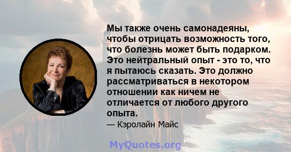 Мы также очень самонадеяны, чтобы отрицать возможность того, что болезнь может быть подарком. Это нейтральный опыт - это то, что я пытаюсь сказать. Это должно рассматриваться в некотором отношении как ничем не