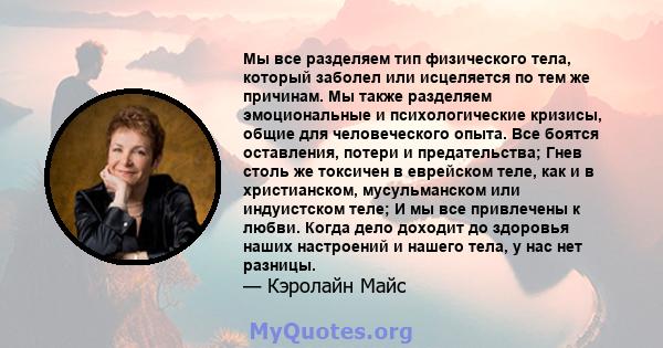 Мы все разделяем тип физического тела, который заболел или исцеляется по тем же причинам. Мы также разделяем эмоциональные и психологические кризисы, общие для человеческого опыта. Все боятся оставления, потери и