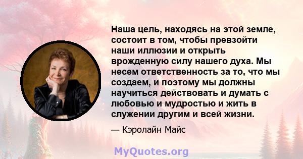 Наша цель, находясь на этой земле, состоит в том, чтобы превзойти наши иллюзии и открыть врожденную силу нашего духа. Мы несем ответственность за то, что мы создаем, и поэтому мы должны научиться действовать и думать с