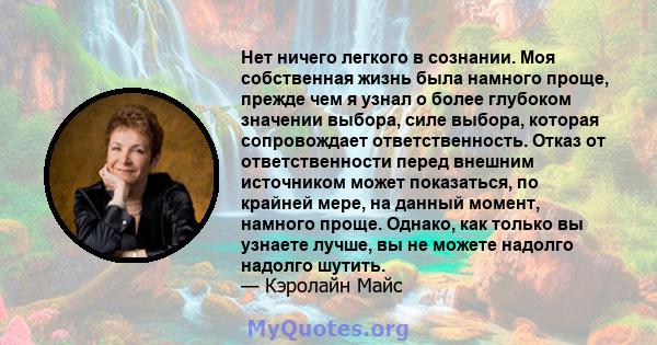 Нет ничего легкого в сознании. Моя собственная жизнь была намного проще, прежде чем я узнал о более глубоком значении выбора, силе выбора, которая сопровождает ответственность. Отказ от ответственности перед внешним