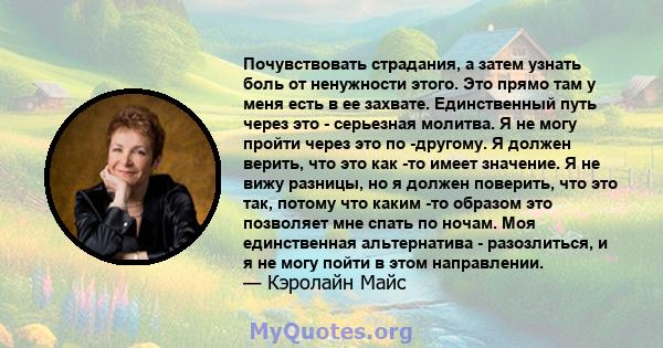 Почувствовать страдания, а затем узнать боль от ненужности этого. Это прямо там у меня есть в ее захвате. Единственный путь через это - серьезная молитва. Я не могу пройти через это по -другому. Я должен верить, что это 