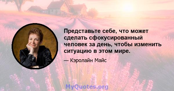 Представьте себе, что может сделать сфокусированный человек за день, чтобы изменить ситуацию в этом мире.