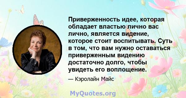 Приверженность идее, которая обладает властью лично вас лично, является видение, которое стоит воспитывать. Суть в том, что вам нужно оставаться приверженным видению достаточно долго, чтобы увидеть его воплощение.