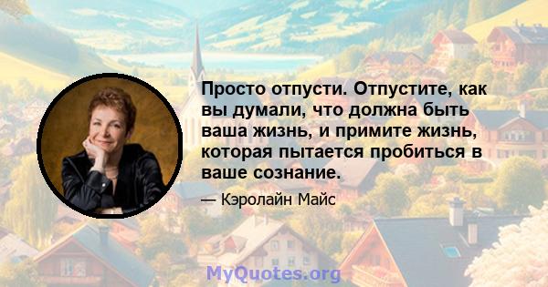 Просто отпусти. Отпустите, как вы думали, что должна быть ваша жизнь, и примите жизнь, которая пытается пробиться в ваше сознание.