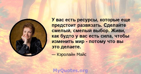 У вас есть ресурсы, которые еще предстоит развязать. Сделайте смелый, смелый выбор. Живи, как будто у вас есть сила, чтобы изменить мир - потому что вы это делаете.