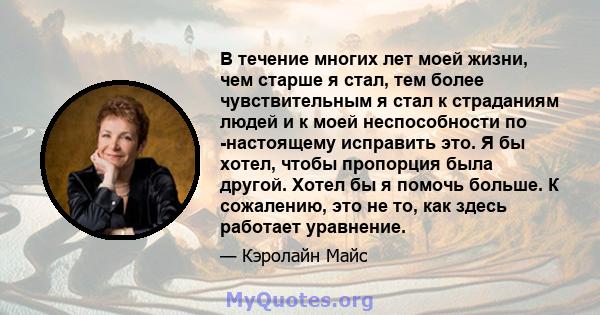 В течение многих лет моей жизни, чем старше я стал, тем более чувствительным я стал к страданиям людей и к моей неспособности по -настоящему исправить это. Я бы хотел, чтобы пропорция была другой. Хотел бы я помочь