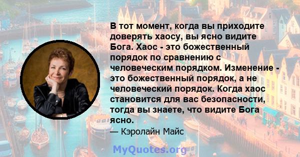 В тот момент, когда вы приходите доверять хаосу, вы ясно видите Бога. Хаос - это божественный порядок по сравнению с человеческим порядком. Изменение - это божественный порядок, а не человеческий порядок. Когда хаос