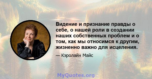 Видение и признание правды о себе, о нашей роли в создании наших собственных проблем и о том, как мы относимся к другим, жизненно важно для исцеления.