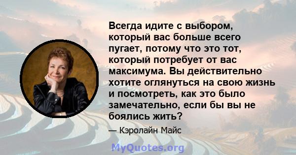 Всегда идите с выбором, который вас больше всего пугает, потому что это тот, который потребует от вас максимума. Вы действительно хотите оглянуться на свою жизнь и посмотреть, как это было замечательно, если бы вы не