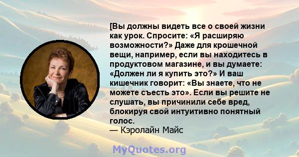 [Вы должны видеть все о своей жизни как урок. Спросите: «Я расширяю возможности?» Даже для крошечной вещи, например, если вы находитесь в продуктовом магазине, и вы думаете: «Должен ли я купить это?» И ваш кишечник