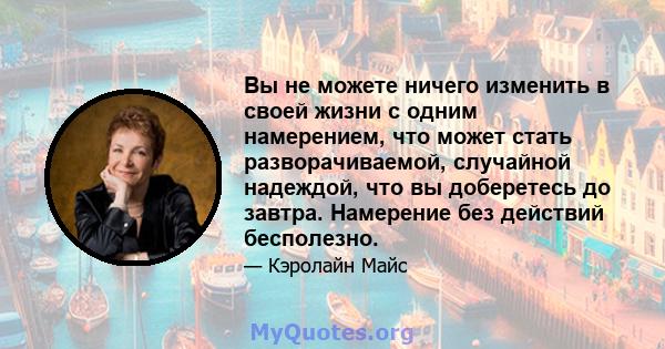 Вы не можете ничего изменить в своей жизни с одним намерением, что может стать разворачиваемой, случайной надеждой, что вы доберетесь до завтра. Намерение без действий бесполезно.