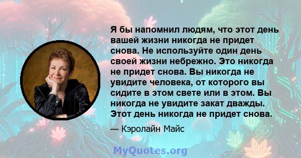 Я бы напомнил людям, что этот день вашей жизни никогда не придет снова. Не используйте один день своей жизни небрежно. Это никогда не придет снова. Вы никогда не увидите человека, от которого вы сидите в этом свете или