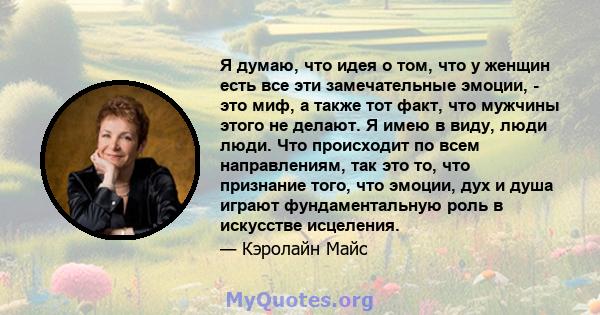 Я думаю, что идея о том, что у женщин есть все эти замечательные эмоции, - это миф, а также тот факт, что мужчины этого не делают. Я имею в виду, люди люди. Что происходит по всем направлениям, так это то, что признание 