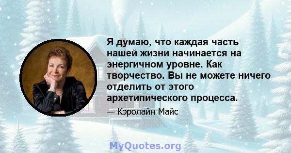 Я думаю, что каждая часть нашей жизни начинается на энергичном уровне. Как творчество. Вы не можете ничего отделить от этого архетипического процесса.