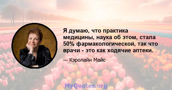 Я думаю, что практика медицины, наука об этом, стала 50% фармакологической, так что врачи - это как ходячие аптеки.