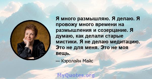 Я много размышляю. Я делаю. Я провожу много времени на размышления и созерцание. Я думаю, как делали старые мистики. Я не делаю медитацию. Это не для меня. Это не моя вещь.