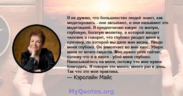 Я не думаю, что большинство людей знают, как медитировать - они засыпают, и они называют это медитацией. Я предпочитаю какую -то милую, глубокую, богатую молитву, в которой входит человек и говорит, что глубоко уводит