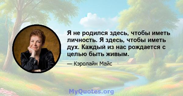 Я не родился здесь, чтобы иметь личность. Я здесь, чтобы иметь дух. Каждый из нас рождается с целью быть живым.