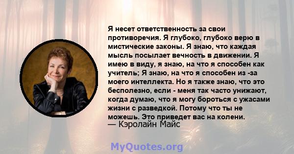 Я несет ответственность за свои противоречия. Я глубоко, глубоко верю в мистические законы. Я знаю, что каждая мысль посылает вечность в движении. Я имею в виду, я знаю, на что я способен как учитель; Я знаю, на что я