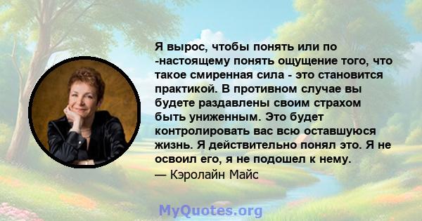 Я вырос, чтобы понять или по -настоящему понять ощущение того, что такое смиренная сила - это становится практикой. В противном случае вы будете раздавлены своим страхом быть униженным. Это будет контролировать вас всю