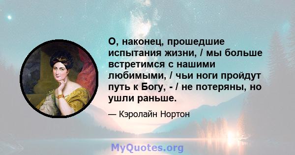 О, наконец, прошедшие испытания жизни, / мы больше встретимся с нашими любимыми, / чьи ноги пройдут путь к Богу, - / не потеряны, но ушли раньше.