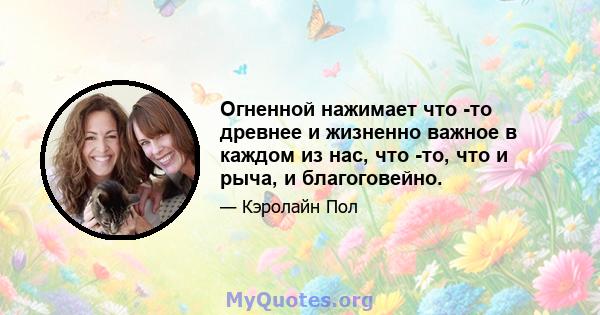 Огненной нажимает что -то древнее и жизненно важное в каждом из нас, что -то, что и рыча, и благоговейно.