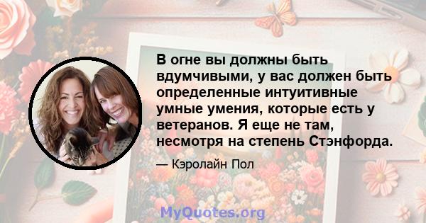 В огне вы должны быть вдумчивыми, у вас должен быть определенные интуитивные умные умения, которые есть у ветеранов. Я еще не там, несмотря на степень Стэнфорда.