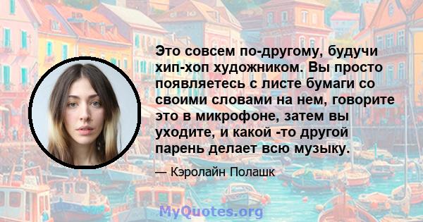 Это совсем по-другому, будучи хип-хоп художником. Вы просто появляетесь с листе бумаги со своими словами на нем, говорите это в микрофоне, затем вы уходите, и какой -то другой парень делает всю музыку.