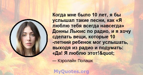 Когда мне было 10 лет, я бы услышал такие песни, как «Я люблю тебя всегда навсегда» Донны Льюис по радио, и я хочу сделать вещи, которые 10 -летний ребенок мог услышать, выходя из радио и подумать: «Да! Я люблю