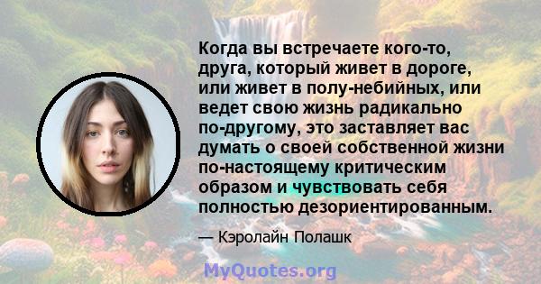 Когда вы встречаете кого-то, друга, который живет в дороге, или живет в полу-небийных, или ведет свою жизнь радикально по-другому, это заставляет вас думать о своей собственной жизни по-настоящему критическим образом и