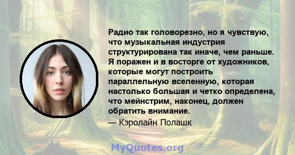 Радио так головорезно, но я чувствую, что музыкальная индустрия структурирована так иначе, чем раньше. Я поражен и в восторге от художников, которые могут построить параллельную вселенную, которая настолько большая и