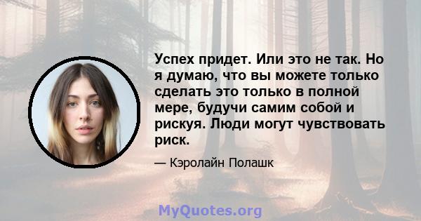 Успех придет. Или это не так. Но я думаю, что вы можете только сделать это только в полной мере, будучи самим собой и рискуя. Люди могут чувствовать риск.