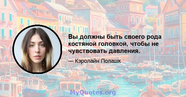 Вы должны быть своего рода костяной головкой, чтобы не чувствовать давления.