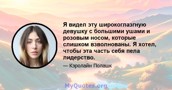 Я видел эту широкоглазгную девушку с большими ушами и розовым носом, которые слишком взволнованы. Я хотел, чтобы эта часть себя пела лидерство.