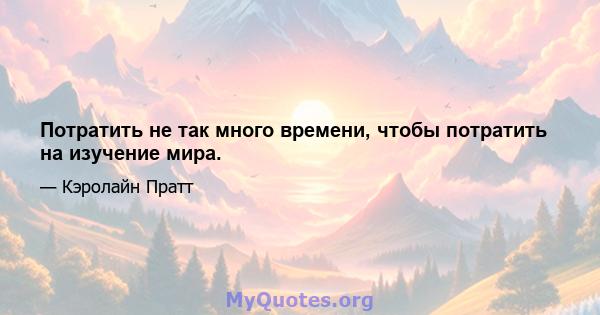 Потратить не так много времени, чтобы потратить на изучение мира.