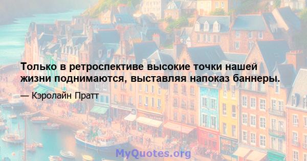 Только в ретроспективе высокие точки нашей жизни поднимаются, выставляя напоказ баннеры.