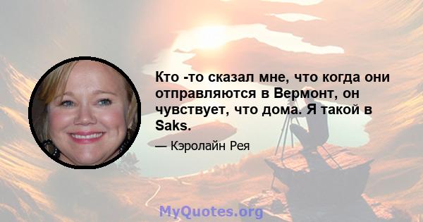 Кто -то сказал мне, что когда они отправляются в Вермонт, он чувствует, что дома. Я такой в ​​Saks.