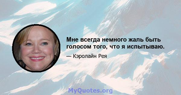 Мне всегда немного жаль быть голосом того, что я испытываю.