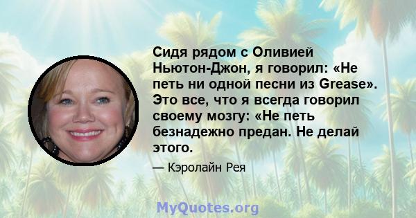 Сидя рядом с Оливией Ньютон-Джон, я говорил: «Не петь ни одной песни из Grease». Это все, что я всегда говорил своему мозгу: «Не петь безнадежно предан. Не делай этого.