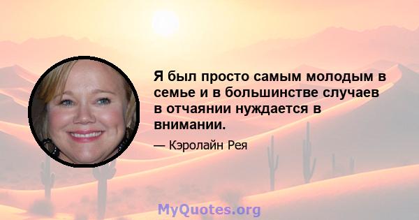 Я был просто самым молодым в семье и в большинстве случаев в отчаянии нуждается в внимании.